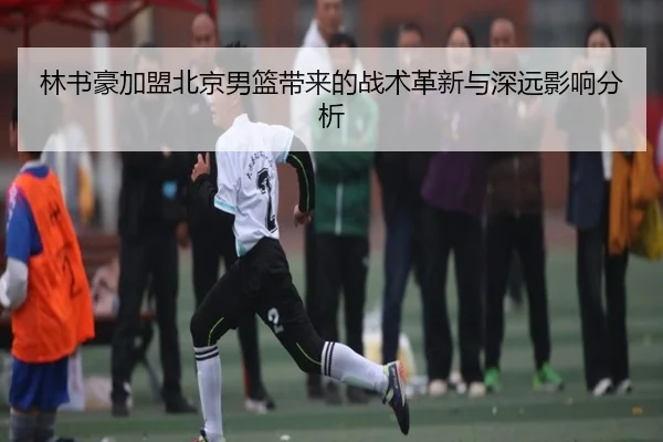 林书豪加盟北京男篮带来的战术革新与深远影响分析